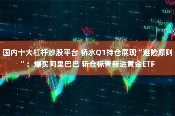 国内十大杠杆炒股平台 桥水Q1持仓展现“避险原则”：爆买阿里巴巴 斩仓标普新进黄金ETF
