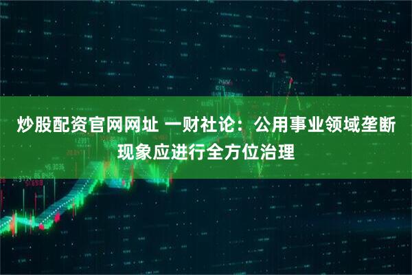 炒股配资官网网址 一财社论：公用事业领域垄断现象应进行全方位治理