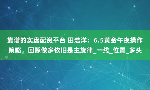 靠谱的实盘配资平台 田浩洋：6.5黄金午夜操作策略，回踩做多依旧是主旋律_一线_位置_多头