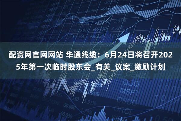 配资网官网网站 华通线缆：6月24日将召开2025年第一次临时股东会_有关_议案_激励计划