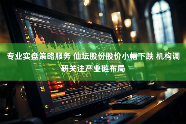专业实盘策略服务 仙坛股份股价小幅下跌 机构调研关注产业链布局