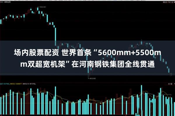 场内股票配资 世界首条“5600mm+5500mm双超宽机架”在河南钢铁集团全线贯通