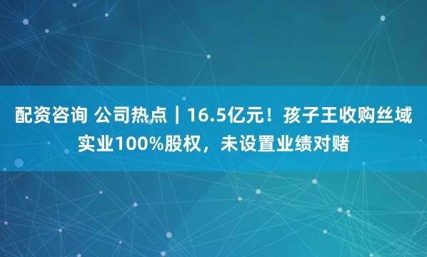 配资咨询 公司热点｜16.5亿元！孩子王收购丝域实业100%股权，未设置业绩对赌