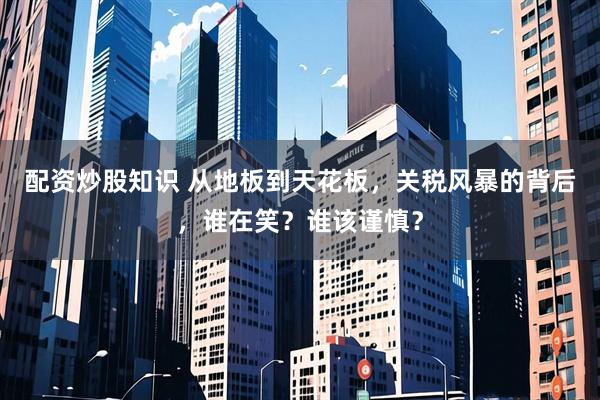 配资炒股知识 从地板到天花板，关税风暴的背后，谁在笑？谁该谨慎？