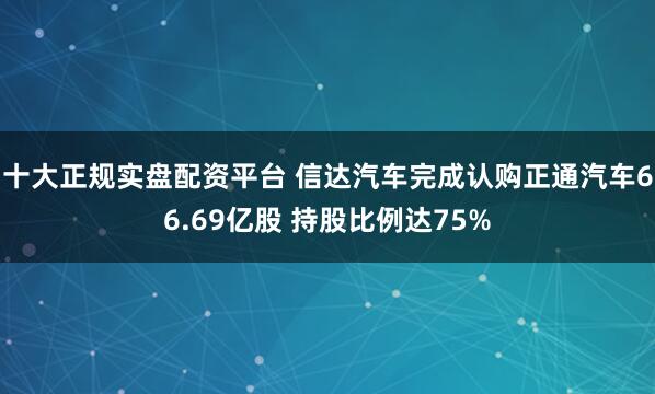 十大正规实盘配资平台 信达汽车完成认购正通汽车66.69亿股 持股比例达75%