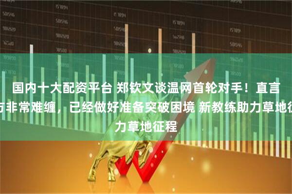 国内十大配资平台 郑钦文谈温网首轮对手！直言对方非常难缠，已经做好准备突破困境 新教练助力草地征程