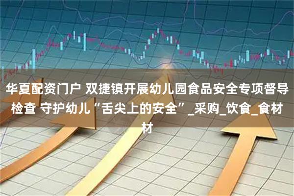华夏配资门户 双捷镇开展幼儿园食品安全专项督导检查 守护幼儿“舌尖上的安全”_采购_饮食_食材