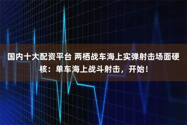 国内十大配资平台 两栖战车海上实弹射击场面硬核：单车海上战斗射击，开始！