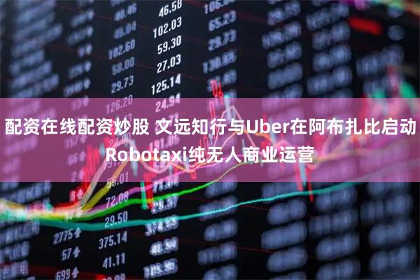 配资在线配资炒股 文远知行与Uber在阿布扎比启动Robotaxi纯无人商业运营